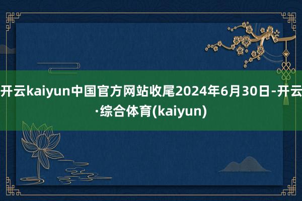 开云kaiyun中国官方网站收尾2024年6月30日-开云·综合体育(kaiyun)