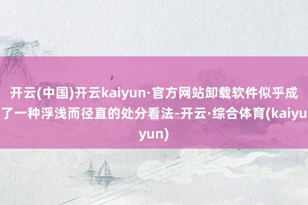 开云(中国)开云kaiyun·官方网站卸载软件似乎成为了一种浮浅而径直的处分看法-开云·综合体育(kaiyun)