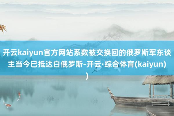 开云kaiyun官方网站系数被交换回的俄罗斯军东谈主当今已抵达白俄罗斯-开云·综合体育(kaiyun)