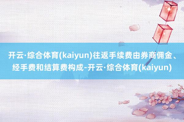 开云·综合体育(kaiyun)往返手续费由券商佣金、经手费和结算费构成-开云·综合体育(kaiyun)