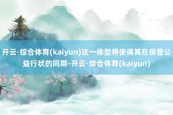 开云·综合体育(kaiyun)这一排型将使得其在保管公益行状的同期-开云·综合体育(kaiyun)
