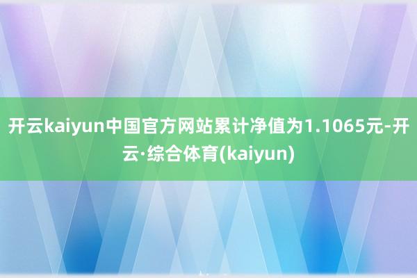 开云kaiyun中国官方网站累计净值为1.1065元-开云·综合体育(kaiyun)