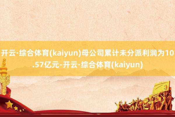 开云·综合体育(kaiyun)母公司累计未分派利润为10.57亿元-开云·综合体育(kaiyun)