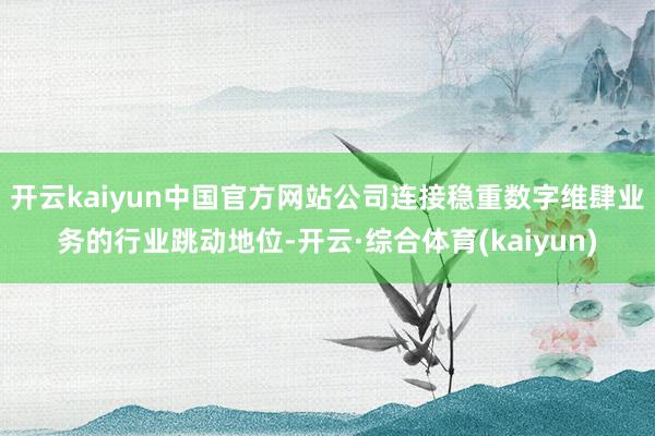 开云kaiyun中国官方网站公司连接稳重数字维肆业务的行业跳动地位-开云·综合体育(kaiyun)
