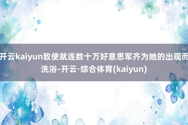 开云kaiyun致使就连数十万好意思军齐为她的出现而洗浴-开云·综合体育(kaiyun)