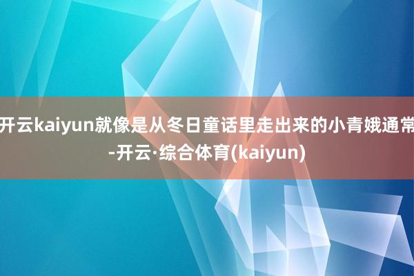 开云kaiyun就像是从冬日童话里走出来的小青娥通常-开云·综合体育(kaiyun)