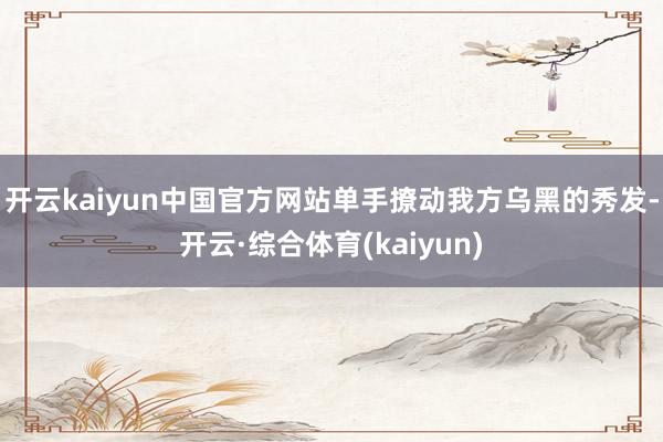 开云kaiyun中国官方网站单手撩动我方乌黑的秀发-开云·综合体育(kaiyun)