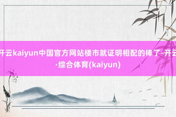 开云kaiyun中国官方网站楼市就证明相配的棒了-开云·综合体育(kaiyun)