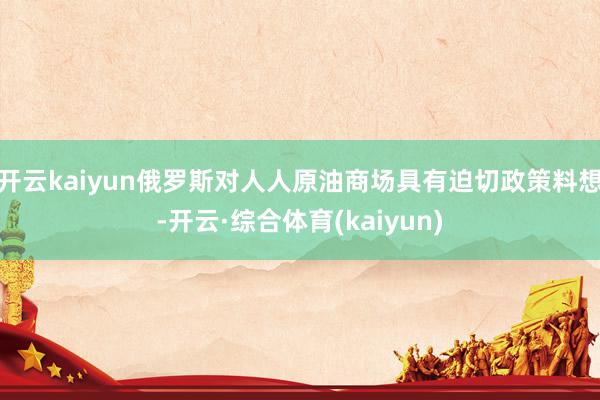 开云kaiyun俄罗斯对人人原油商场具有迫切政策料想-开云·综合体育(kaiyun)