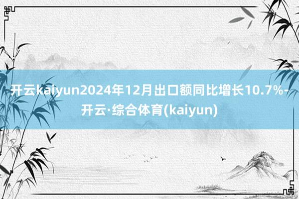 开云kaiyun2024年12月出口额同比增长10.7%-开云·综合体育(kaiyun)