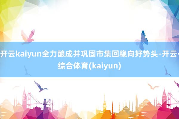 开云kaiyun全力酿成并巩固市集回稳向好势头-开云·综合体育(kaiyun)