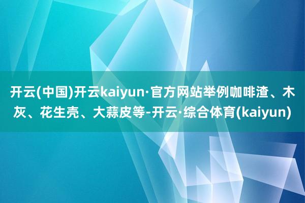 开云(中国)开云kaiyun·官方网站举例咖啡渣、木灰、花生壳、大蒜皮等-开云·综合体育(kaiyun)