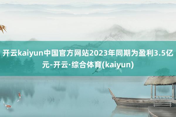 开云kaiyun中国官方网站2023年同期为盈利3.5亿元-开云·综合体育(kaiyun)
