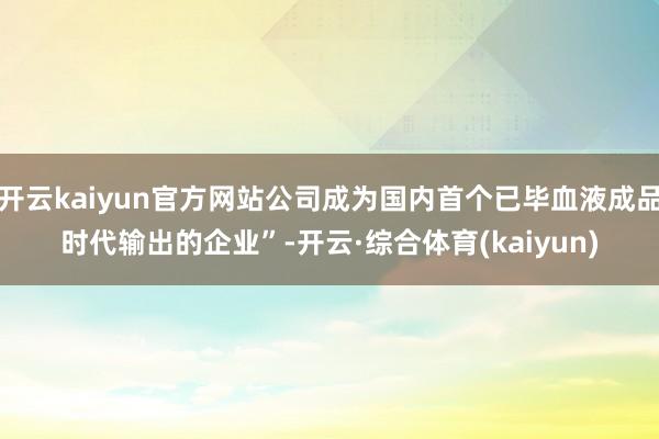 开云kaiyun官方网站公司成为国内首个已毕血液成品时代输出的企业”-开云·综合体育(kaiyun)