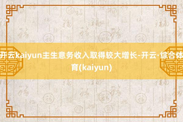 开云kaiyun主生意务收入取得较大增长-开云·综合体育(kaiyun)