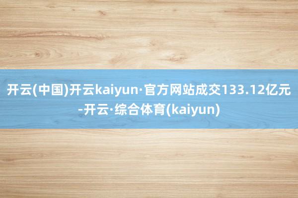 开云(中国)开云kaiyun·官方网站成交133.12亿元-开云·综合体育(kaiyun)