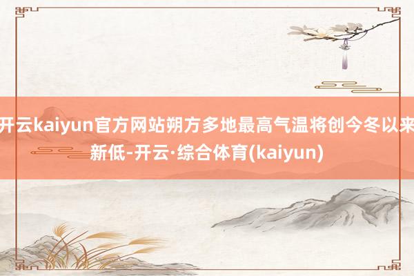 开云kaiyun官方网站朔方多地最高气温将创今冬以来新低-开云·综合体育(kaiyun)