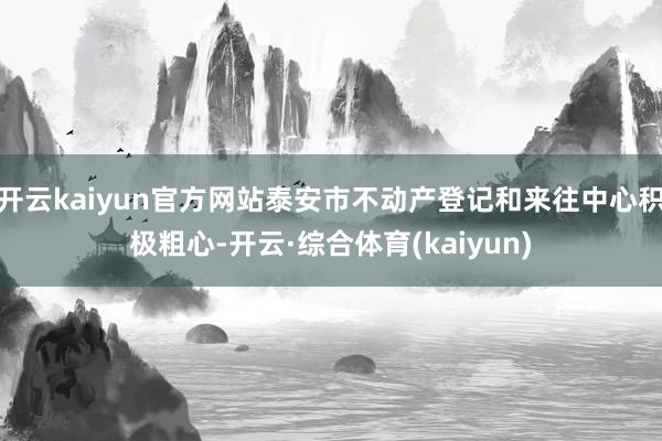 开云kaiyun官方网站泰安市不动产登记和来往中心积极粗心-开云·综合体育(kaiyun)