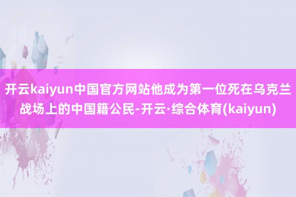 开云kaiyun中国官方网站他成为第一位死在乌克兰战场上的中国籍公民-开云·综合体育(kaiyun)