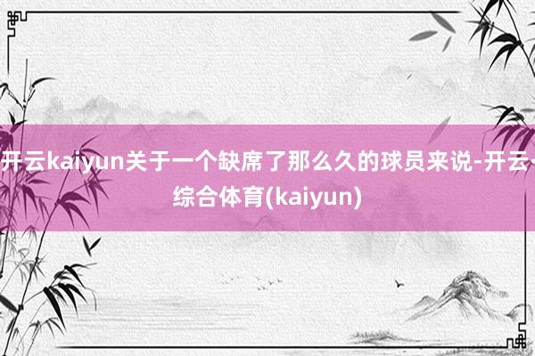 开云kaiyun关于一个缺席了那么久的球员来说-开云·综合体育(kaiyun)