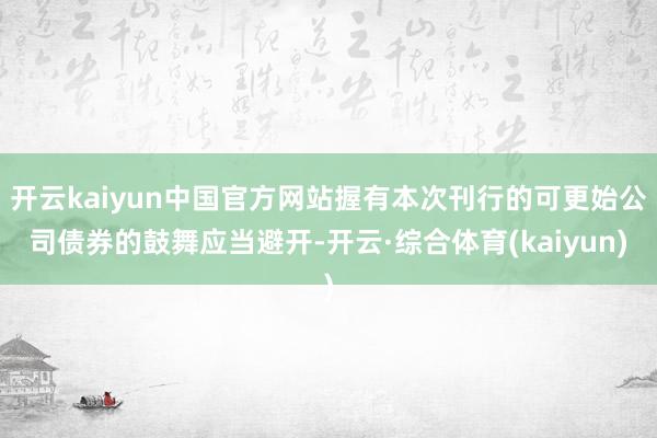 开云kaiyun中国官方网站握有本次刊行的可更始公司债券的鼓舞应当避开-开云·综合体育(kaiyun)