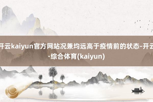 开云kaiyun官方网站况兼均远高于疫情前的状态-开云·综合体育(kaiyun)