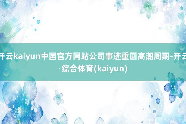 开云kaiyun中国官方网站公司事迹重回高潮周期-开云·综合体育(kaiyun)