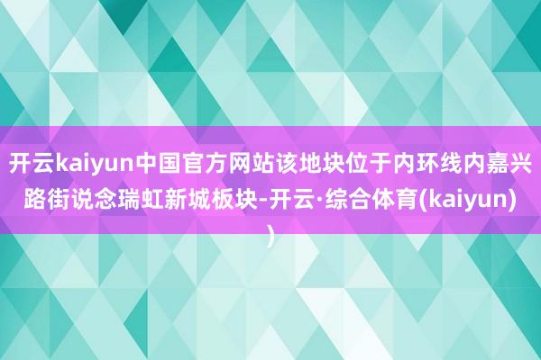 开云kaiyun中国官方网站该地块位于内环线内嘉兴路街说念瑞虹新城板块-开云·综合体育(kaiyun)