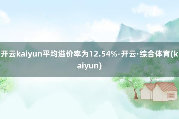 开云kaiyun平均溢价率为12.54%-开云·综合体育(kaiyun)