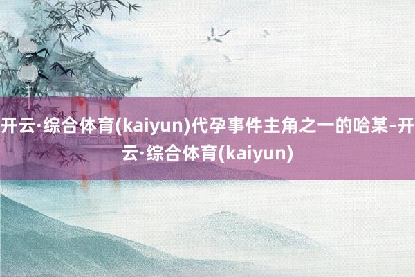 开云·综合体育(kaiyun)代孕事件主角之一的哈某-开云·综合体育(kaiyun)