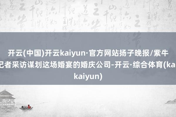 开云(中国)开云kaiyun·官方网站扬子晚报/紫牛新闻记者采访谋划这场婚宴的婚庆公司-开云·综合体育(kaiyun)