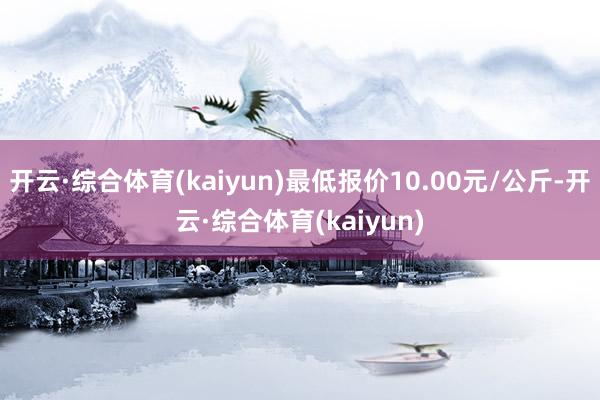 开云·综合体育(kaiyun)最低报价10.00元/公斤-开云·综合体育(kaiyun)