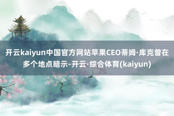 开云kaiyun中国官方网站 苹果CEO蒂姆·库克曾在多个地点暗示-开云·综合体育(kaiyun)