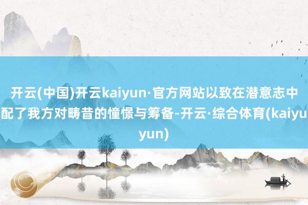 开云(中国)开云kaiyun·官方网站以致在潜意志中支配了我方对畴昔的憧憬与筹备-开云·综合体育(kaiyun)