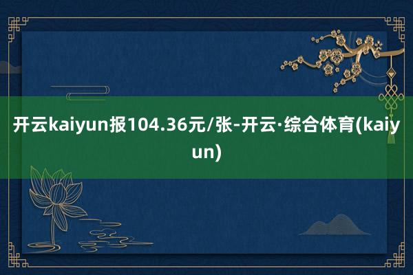 开云kaiyun报104.36元/张-开云·综合体育(kaiyun)