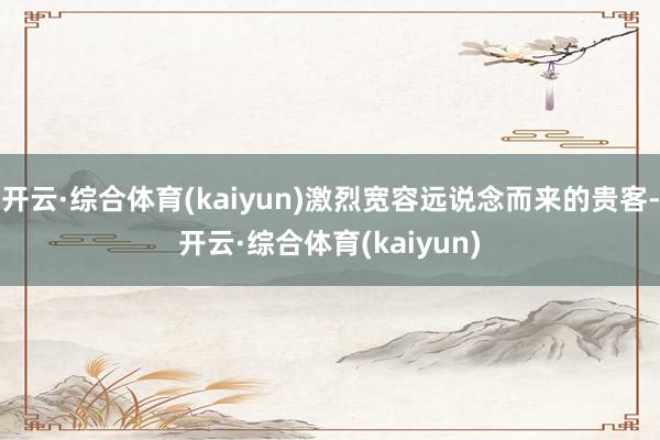 开云·综合体育(kaiyun)激烈宽容远说念而来的贵客-开云·综合体育(kaiyun)