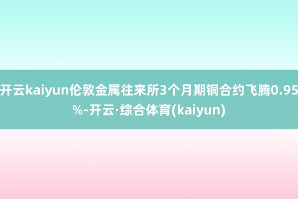 开云kaiyun伦敦金属往来所3个月期铜合约飞腾0.95%-开云·综合体育(kaiyun)