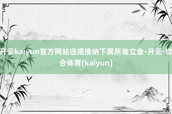 开云kaiyun官方网站违规接纳下属所耸立金-开云·综合体育(kaiyun)