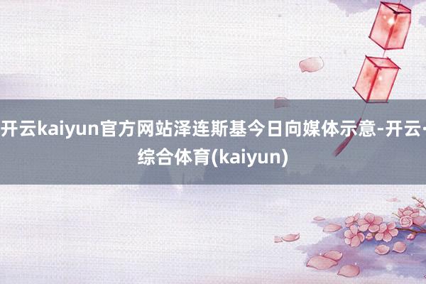 开云kaiyun官方网站泽连斯基今日向媒体示意-开云·综合体育(kaiyun)
