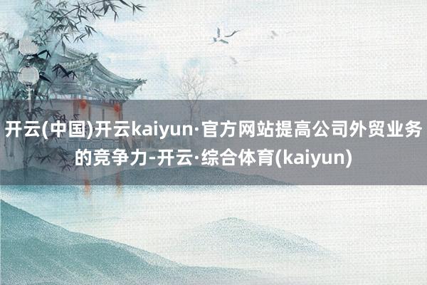 开云(中国)开云kaiyun·官方网站提高公司外贸业务的竞争力-开云·综合体育(kaiyun)