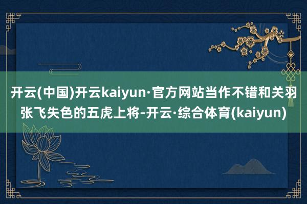 开云(中国)开云kaiyun·官方网站当作不错和关羽张飞失色的五虎上将-开云·综合体育(kaiyun)