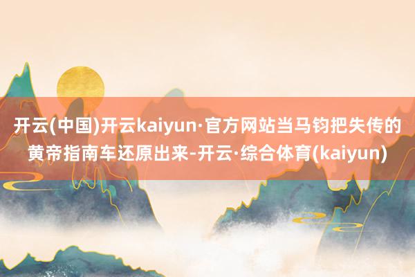 开云(中国)开云kaiyun·官方网站当马钧把失传的黄帝指南车还原出来-开云·综合体育(kaiyun)