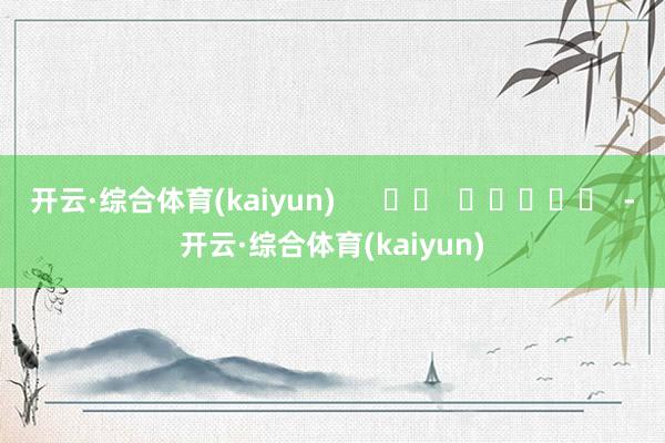 开云·综合体育(kaiyun) -开云·综合体育(kaiyun)