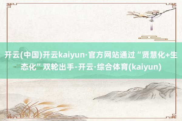 开云(中国)开云kaiyun·官方网站通过“贤慧化+生态化”双轮出手-开云·综合体育(kaiyun)
