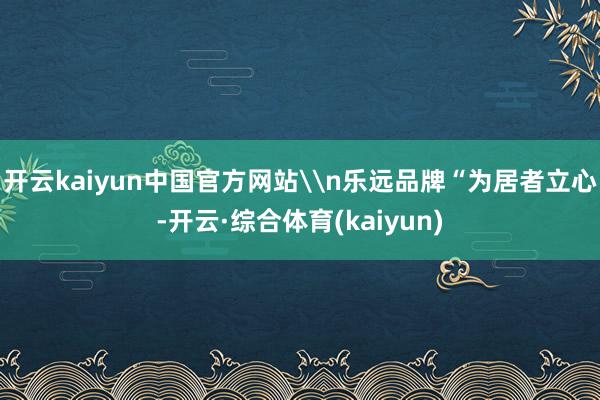开云kaiyun中国官方网站\n乐远品牌“为居者立心-开云·综合体育(kaiyun)