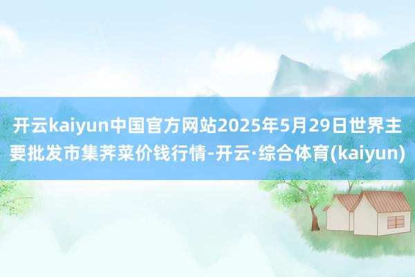 开云kaiyun中国官方网站2025年5月29日世界主要批发市集荠菜价钱行情-开云·综合体育(kaiyun)