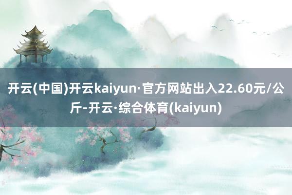 开云(中国)开云kaiyun·官方网站出入22.60元/公斤-开云·综合体育(kaiyun)