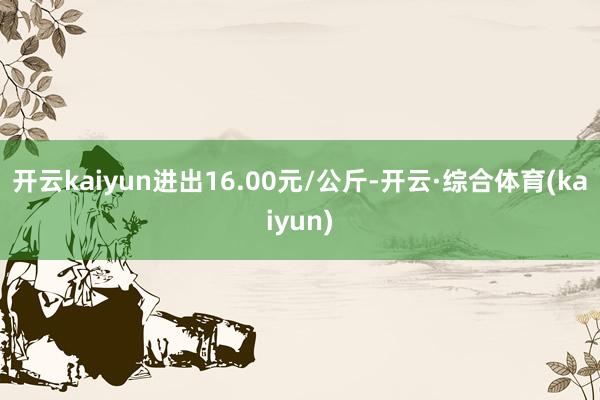 开云kaiyun进出16.00元/公斤-开云·综合体育(kaiyun)