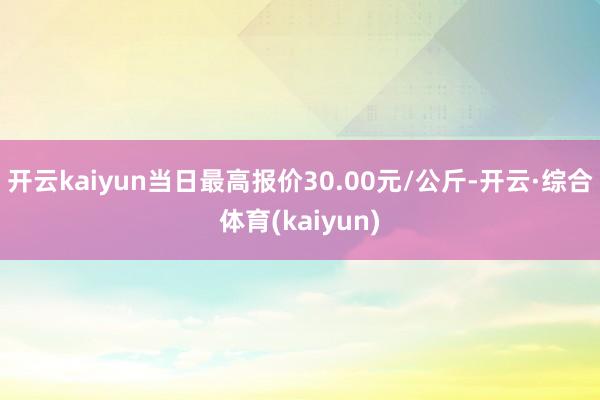 开云kaiyun当日最高报价30.00元/公斤-开云·综合体育(kaiyun)
