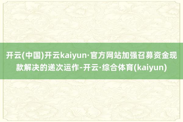 开云(中国)开云kaiyun·官方网站加强召募资金现款解决的递次运作-开云·综合体育(kaiyun)
